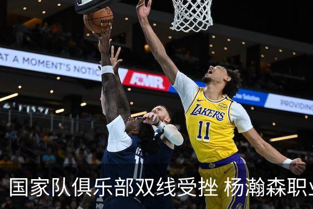 国家队俱乐部双线受挫 杨瀚森职业生涯进入至暗时刻？