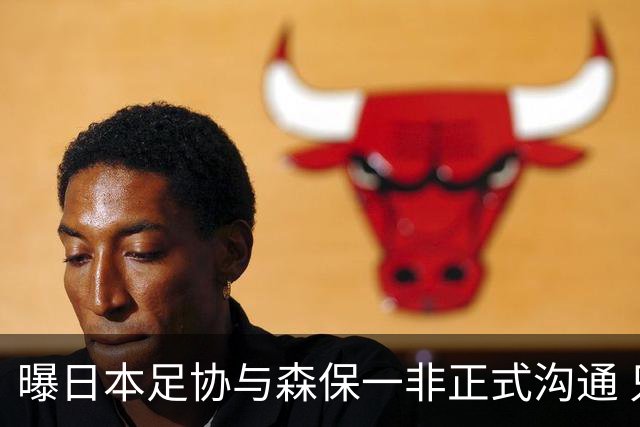 曝日本足协与森保一非正式沟通 只续约一年仅限亚洲杯